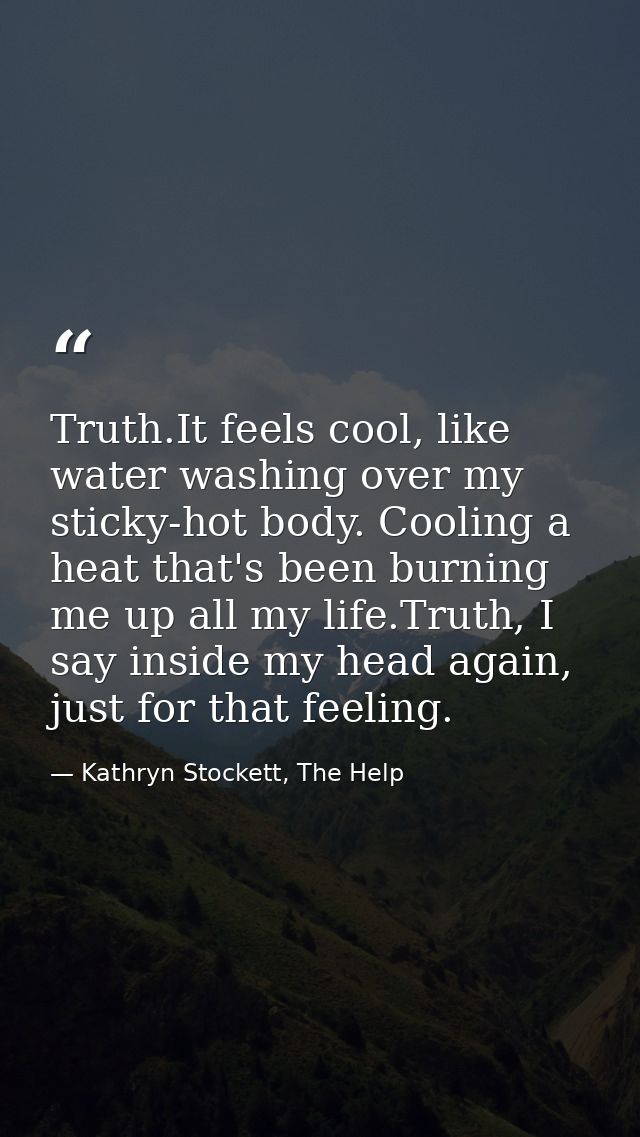 Truth.It feels cool, like water washing over my sticky-hot body. Cooling a heat that's been burning me up all my life.Tr — Kathryn Stockett, The Help