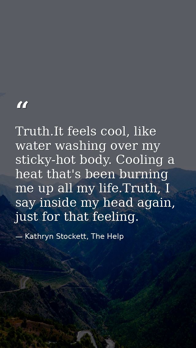 Truth.It feels cool, like water washing over my sticky-hot body. Cooling a heat that's been burning me up all my life.Tr — Kathryn Stockett, The Help