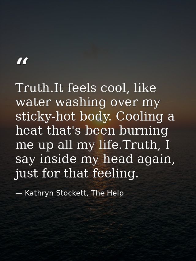 Truth.It feels cool, like water washing over my sticky-hot body. Cooling a heat that's been burning me up all my life.Tr — Kathryn Stockett, The Help