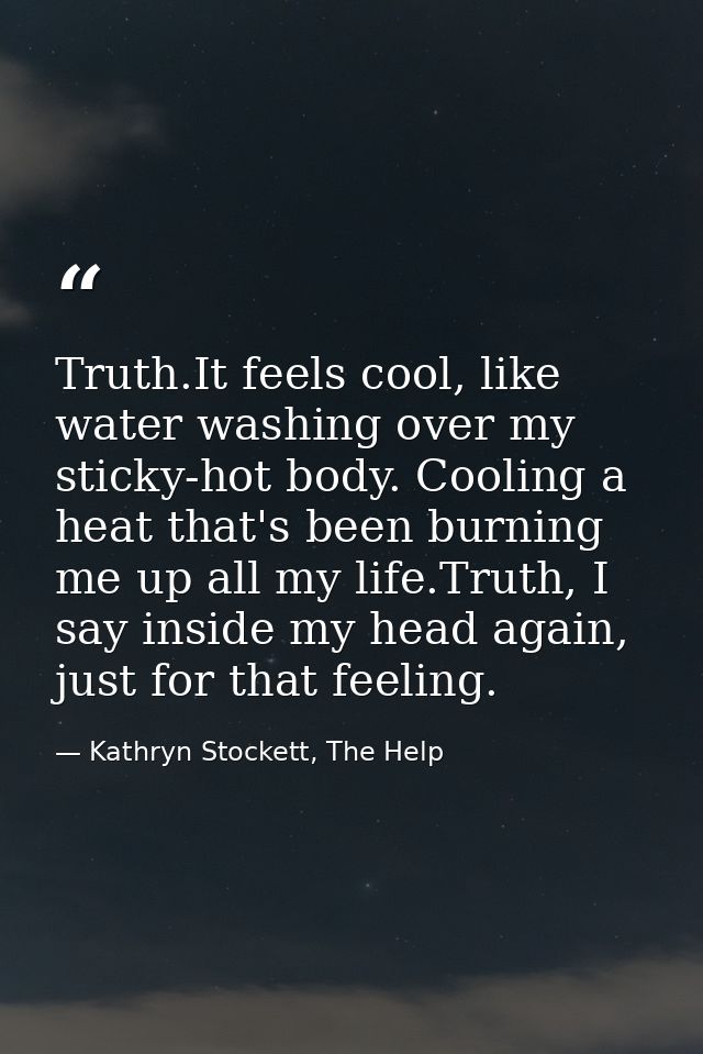 Truth.It feels cool, like water washing over my sticky-hot body. Cooling a heat that's been burning me up all my life.Tr — Kathryn Stockett, The Help