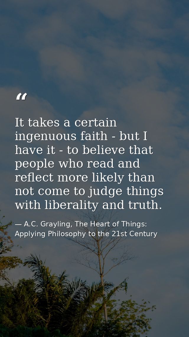 It takes a certain ingenuous faith - but I have it - to believe that people who read and reflect more likely than not co — A.C. Grayling, The Heart of Things: Applying Philosophy to the 21st Century