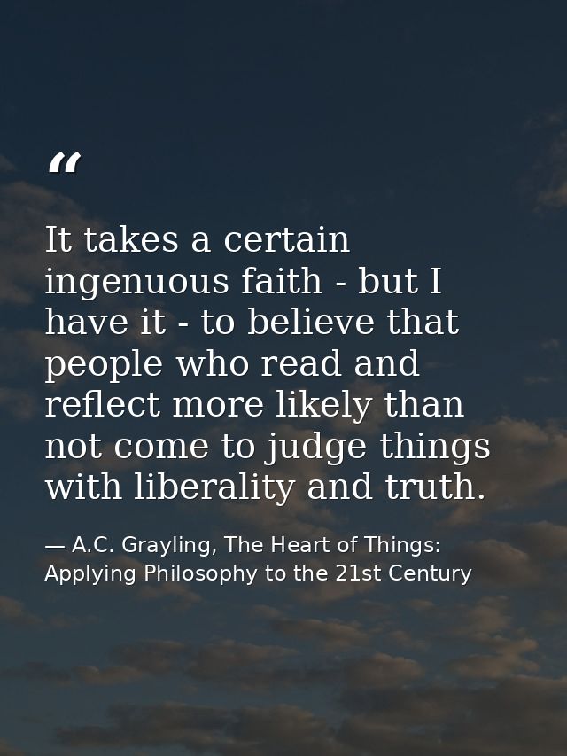 It takes a certain ingenuous faith - but I have it - to believe that people who read and reflect more likely than not co — A.C. Grayling, The Heart of Things: Applying Philosophy to the 21st Century