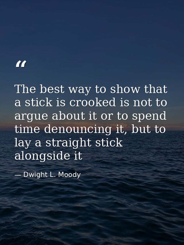 The best way to show that a stick is crooked is not to argue about it or to spend time denouncing it, but to lay a strai — Dwight L. Moody