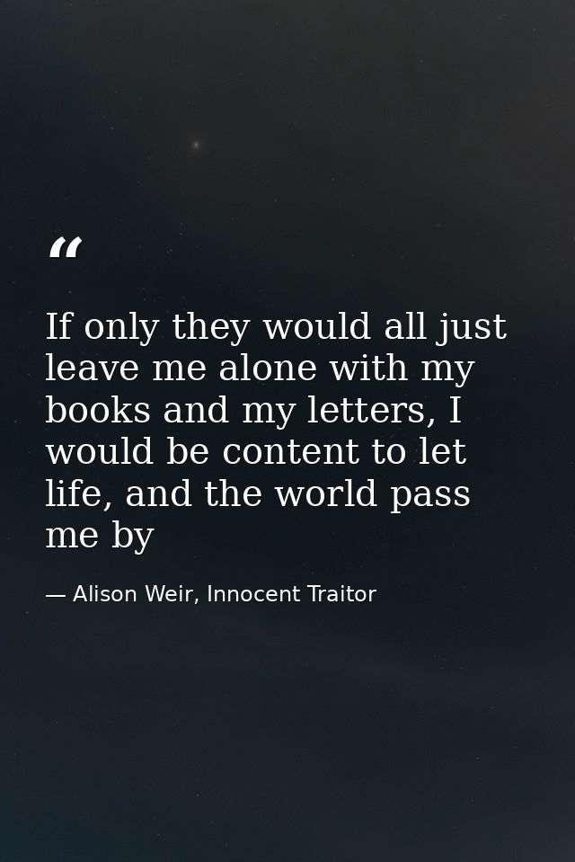 If only they would all just leave me alone with my books and my letters, I would be content to let life, and the world p — Alison Weir, Innocent Traitor