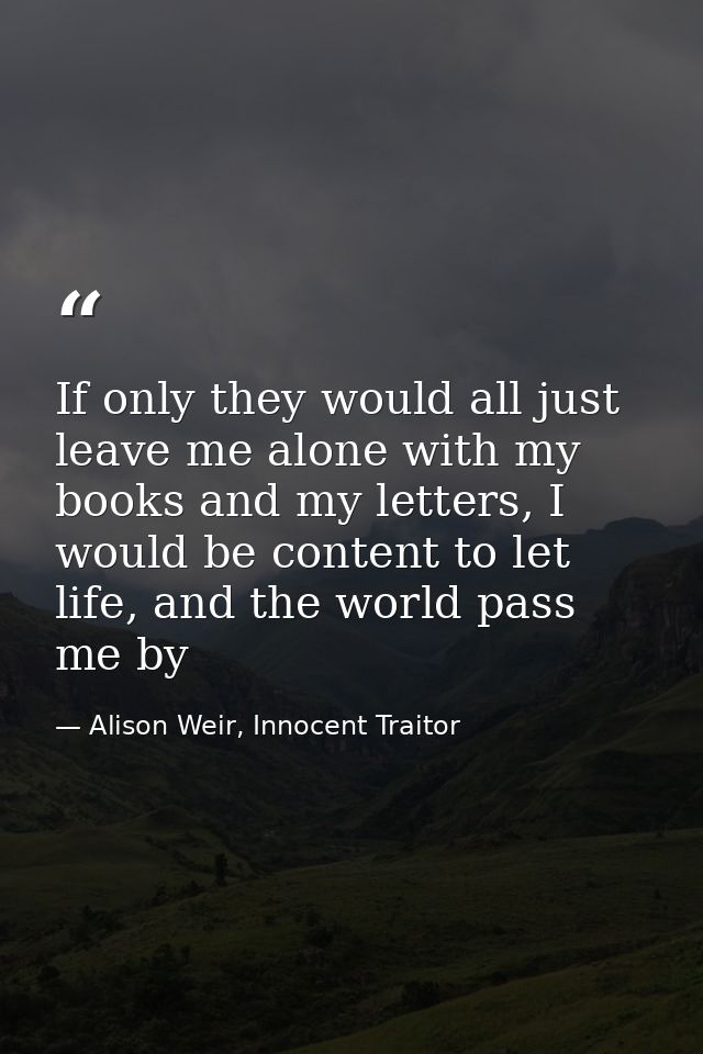 If only they would all just leave me alone with my books and my letters, I would be content to let life, and the world p — Alison Weir, Innocent Traitor