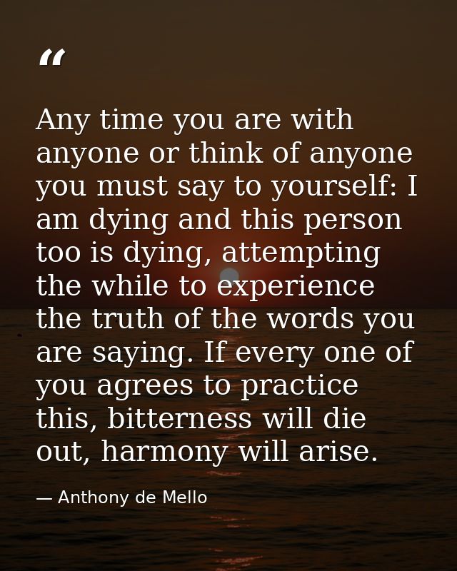 Any time you are with anyone or think of anyone you must say to yourself: I am dying and this person too is dying, attem — Anthony de Mello