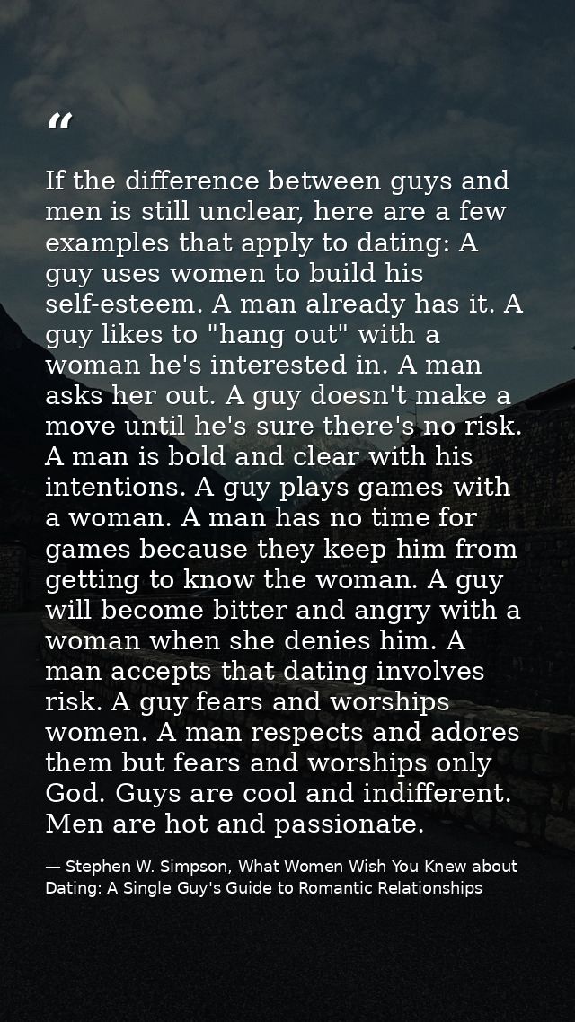 If the difference between guys and men is still unclear, here are a few examples that apply to dating: A guy uses women  — Stephen W. Simpson, What Women Wish You Knew about Dating: A Single Guy's Guide to Romantic Relationships