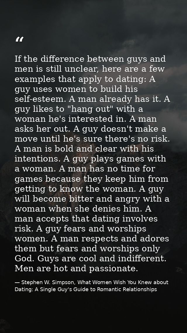 If the difference between guys and men is still unclear, here are a few examples that apply to dating: A guy uses women  — Stephen W. Simpson, What Women Wish You Knew about Dating: A Single Guy's Guide to Romantic Relationships