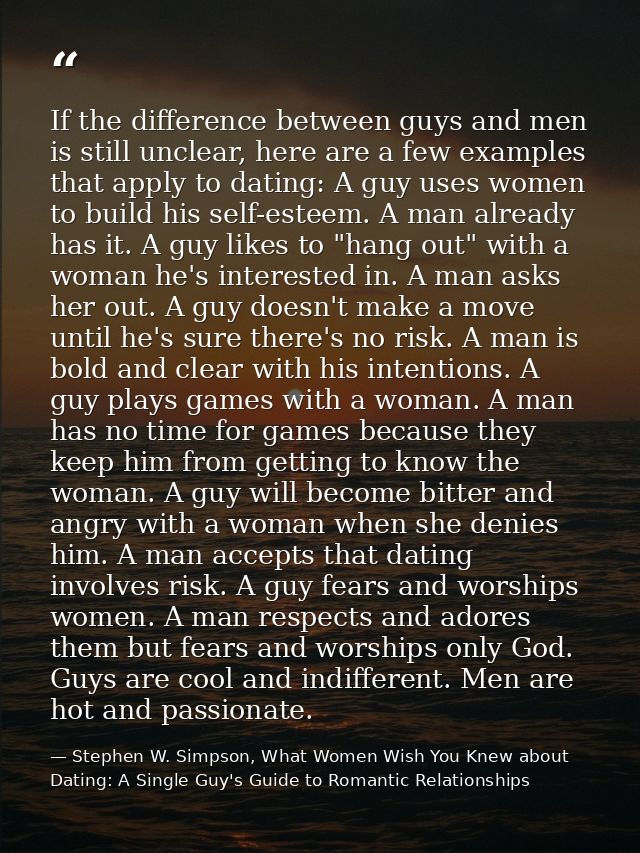 If the difference between guys and men is still unclear, here are a few examples that apply to dating: A guy uses women  — Stephen W. Simpson, What Women Wish You Knew about Dating: A Single Guy's Guide to Romantic Relationships