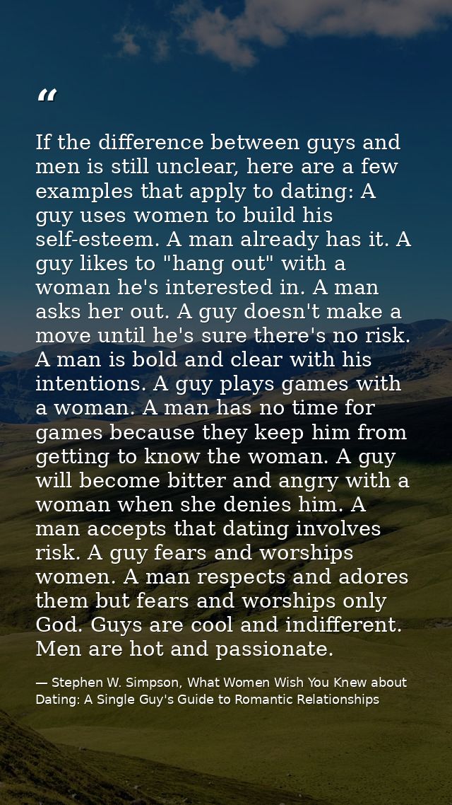 If the difference between guys and men is still unclear, here are a few examples that apply to dating: A guy uses women  — Stephen W. Simpson, What Women Wish You Knew about Dating: A Single Guy's Guide to Romantic Relationships