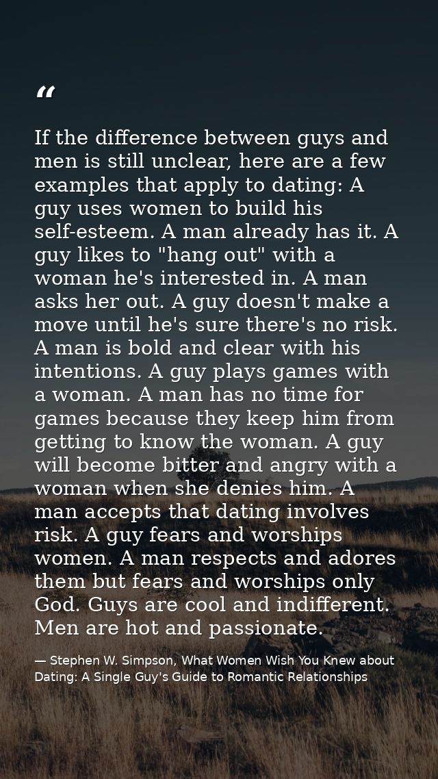 If the difference between guys and men is still unclear, here are a few examples that apply to dating: A guy uses women  — Stephen W. Simpson, What Women Wish You Knew about Dating: A Single Guy's Guide to Romantic Relationships