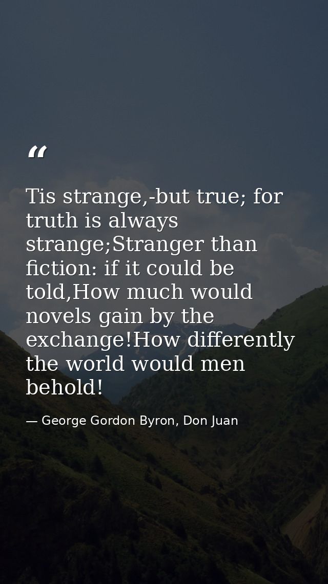 Tis strange,-but true; for truth is always strange;Stranger than fiction: if it could be told,How much would novels gain — George Gordon Byron, Don Juan