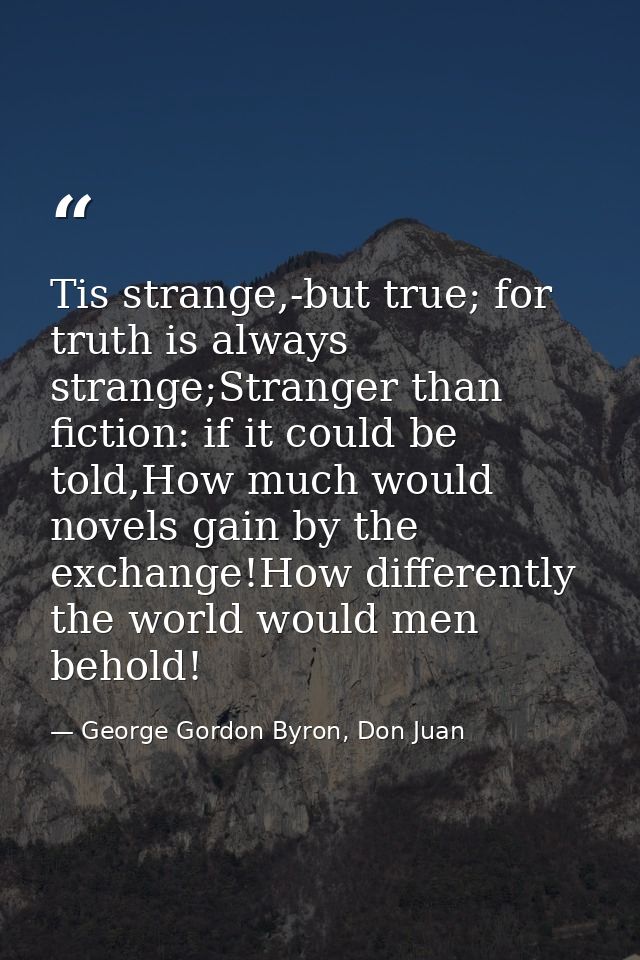 Tis strange,-but true; for truth is always strange;Stranger than fiction: if it could be told,How much would novels gain — George Gordon Byron, Don Juan