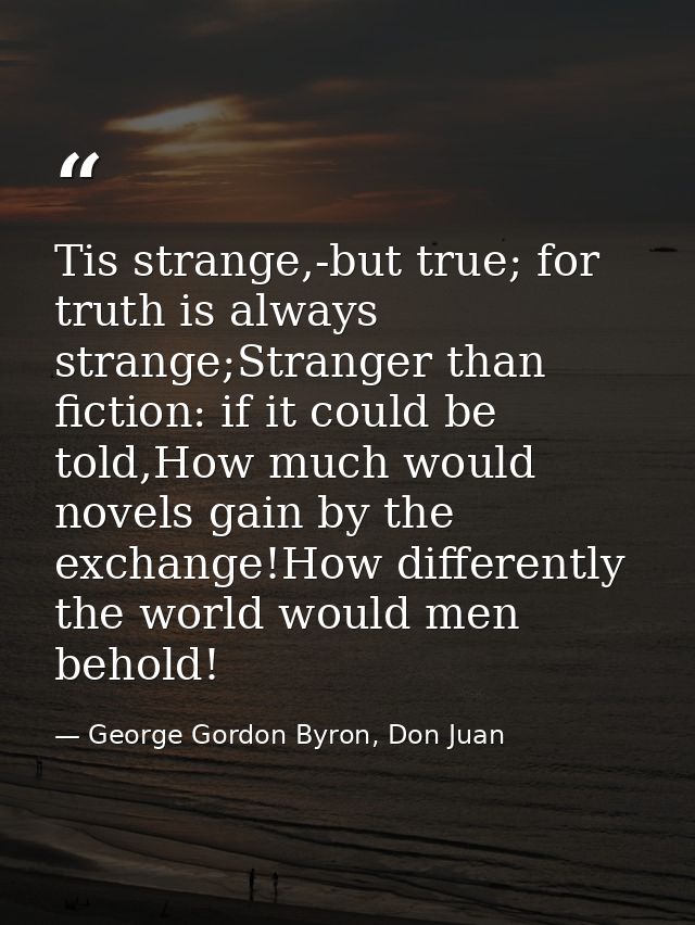 Tis strange,-but true; for truth is always strange;Stranger than fiction: if it could be told,How much would novels gain — George Gordon Byron, Don Juan