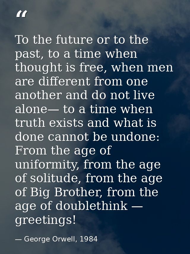 To the future or to the past, to a time when thought is free, when men are different from one another and do not live al — George Orwell, 1984