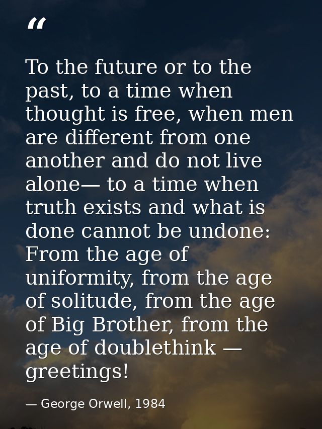 To the future or to the past, to a time when thought is free, when men are different from one another and do not live al — George Orwell, 1984