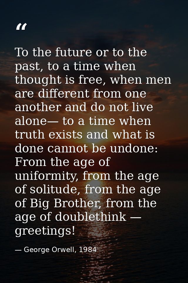 To the future or to the past, to a time when thought is free, when men are different from one another and do not live al — George Orwell, 1984