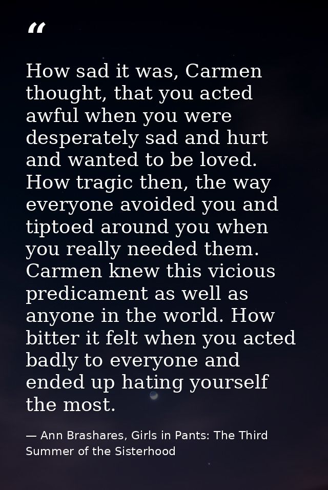 How sad it was, Carmen thought, that you acted awful when you were desperately sad and hurt and wanted to be loved. How  — Ann Brashares, Girls in Pants: The Third Summer of the Sisterhood