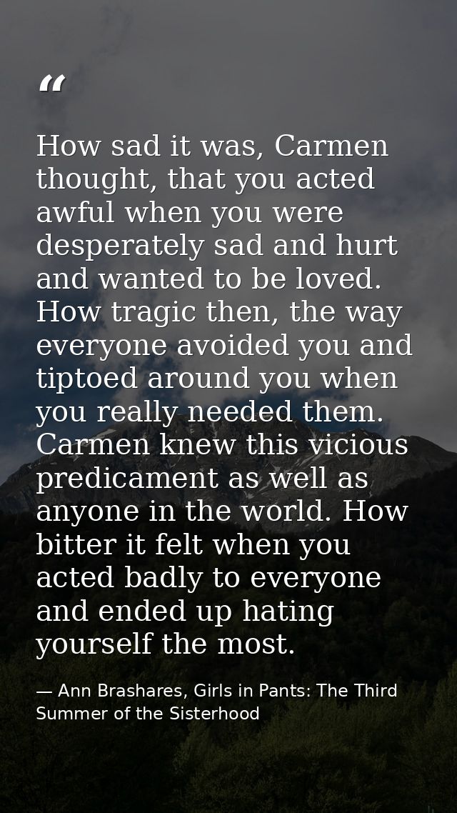How sad it was, Carmen thought, that you acted awful when you were desperately sad and hurt and wanted to be loved. How  — Ann Brashares, Girls in Pants: The Third Summer of the Sisterhood