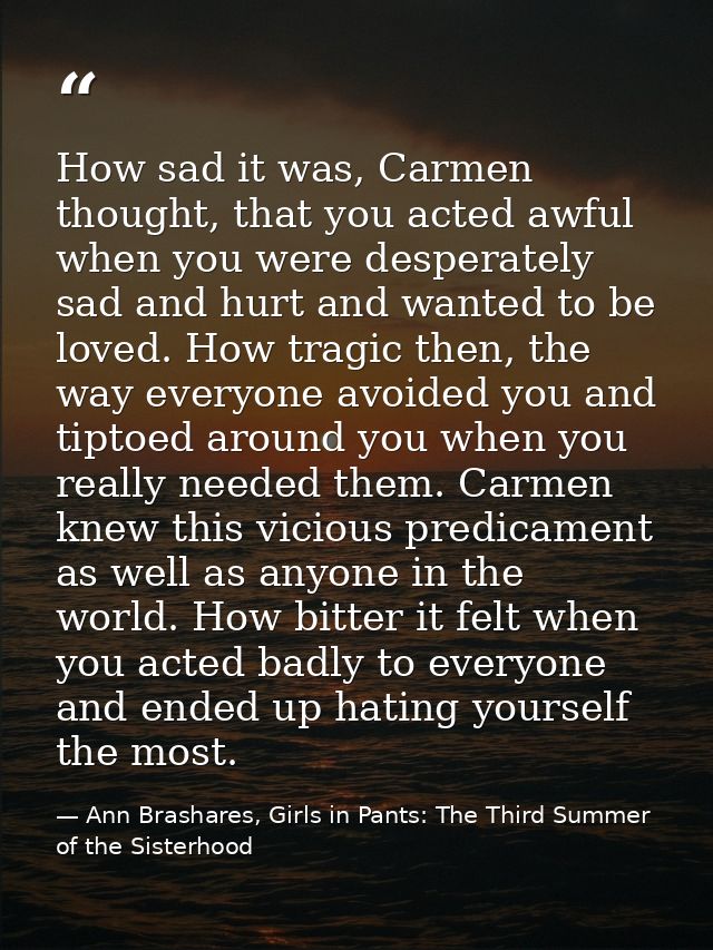 How sad it was, Carmen thought, that you acted awful when you were desperately sad and hurt and wanted to be loved. How  — Ann Brashares, Girls in Pants: The Third Summer of the Sisterhood