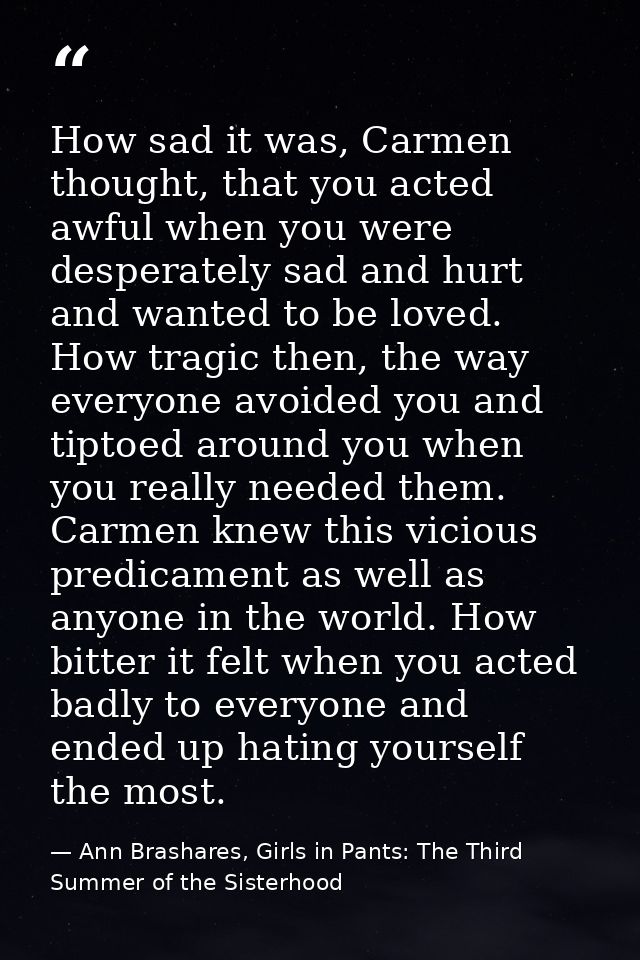 How sad it was, Carmen thought, that you acted awful when you were desperately sad and hurt and wanted to be loved. How  — Ann Brashares, Girls in Pants: The Third Summer of the Sisterhood