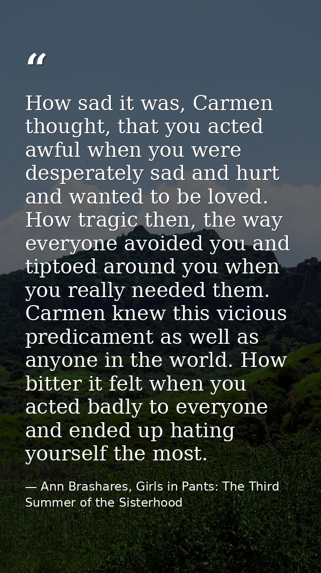 How sad it was, Carmen thought, that you acted awful when you were desperately sad and hurt and wanted to be loved. How  — Ann Brashares, Girls in Pants: The Third Summer of the Sisterhood