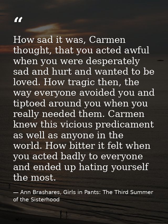 How sad it was, Carmen thought, that you acted awful when you were desperately sad and hurt and wanted to be loved. How  — Ann Brashares, Girls in Pants: The Third Summer of the Sisterhood