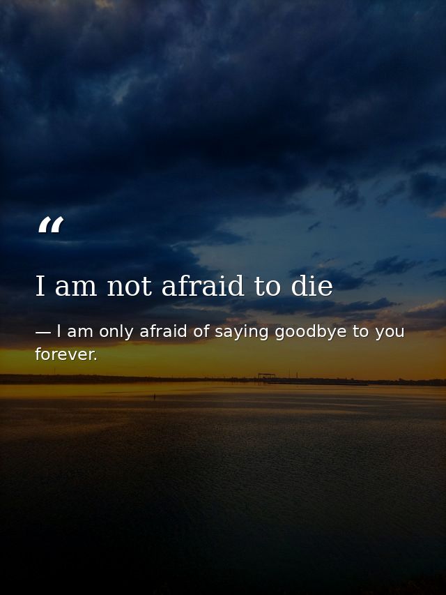I am not afraid to die — I am only afraid of saying goodbye to you forever.