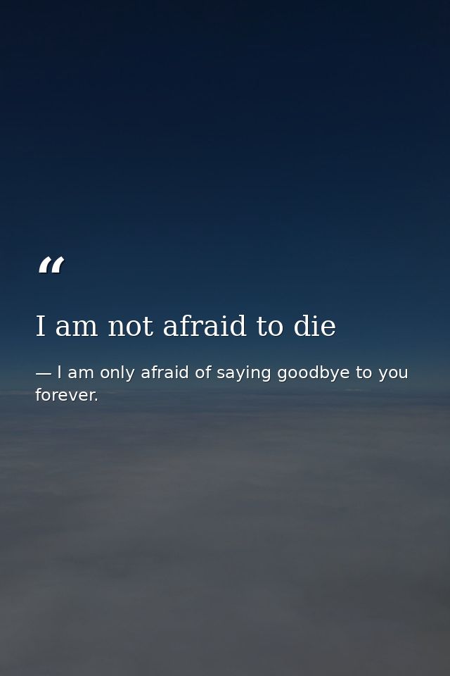 I am not afraid to die — I am only afraid of saying goodbye to you forever.