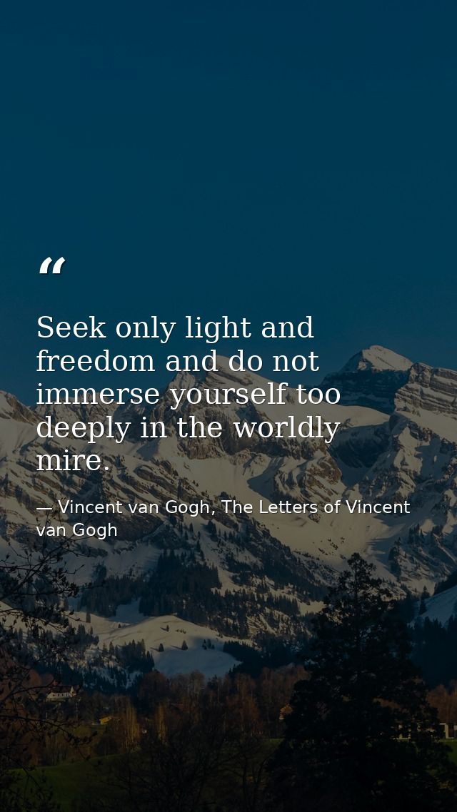Seek only light and freedom and do not immerse yourself too deeply in the worldly mire. — Vincent van Gogh, The Letters of Vincent van Gogh