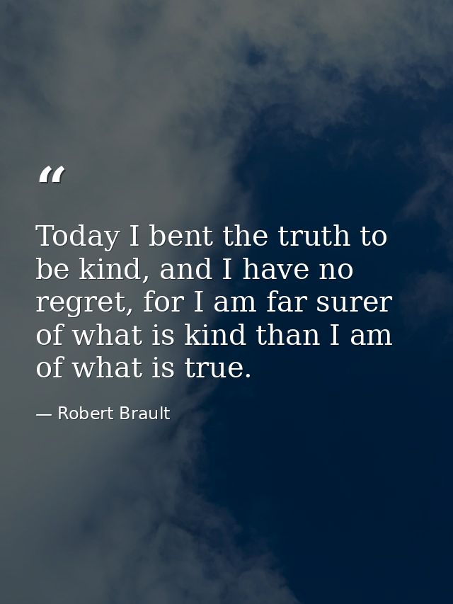 Today I bent the truth to be kind, and I have no regret, for I am far surer of what is kind than I am of what is true. — Robert Brault