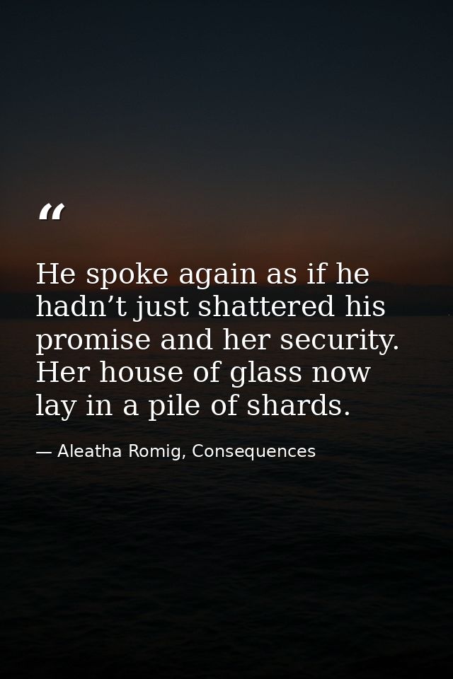 He spoke again as if he hadn’t just shattered his promise and her security. Her house of glass now lay in a pile of shar — Aleatha Romig, Consequences