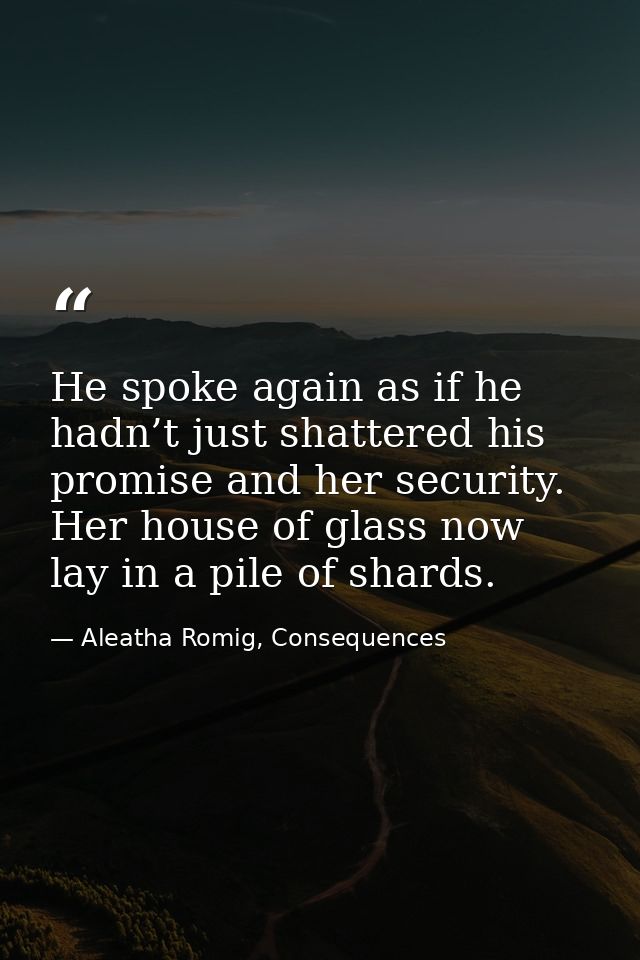 He spoke again as if he hadn’t just shattered his promise and her security. Her house of glass now lay in a pile of shar — Aleatha Romig, Consequences