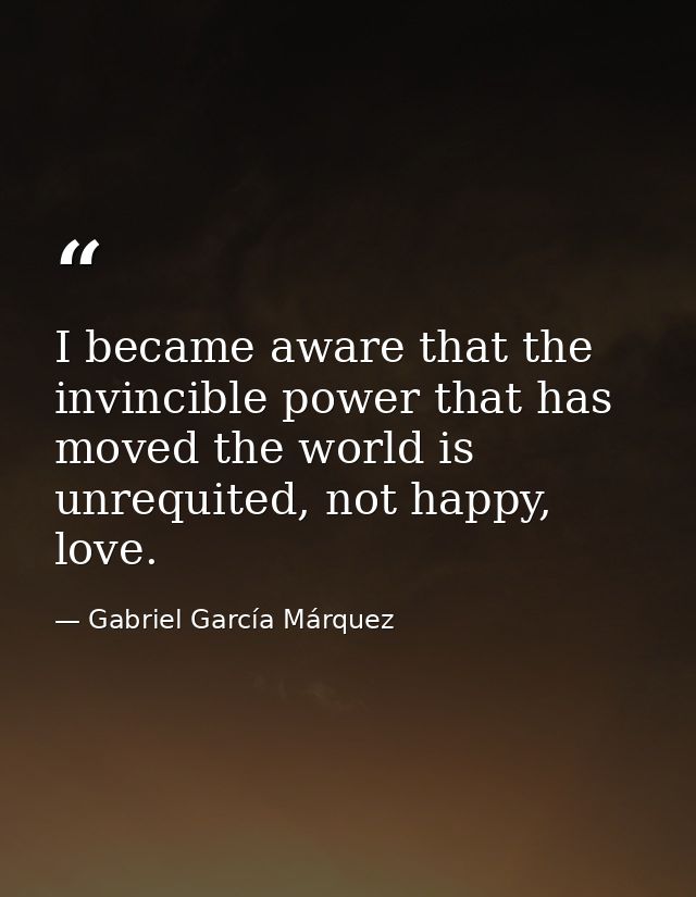 I became aware that the invincible power that has moved the world is unrequited, not happy, love. — Gabriel García Márquez