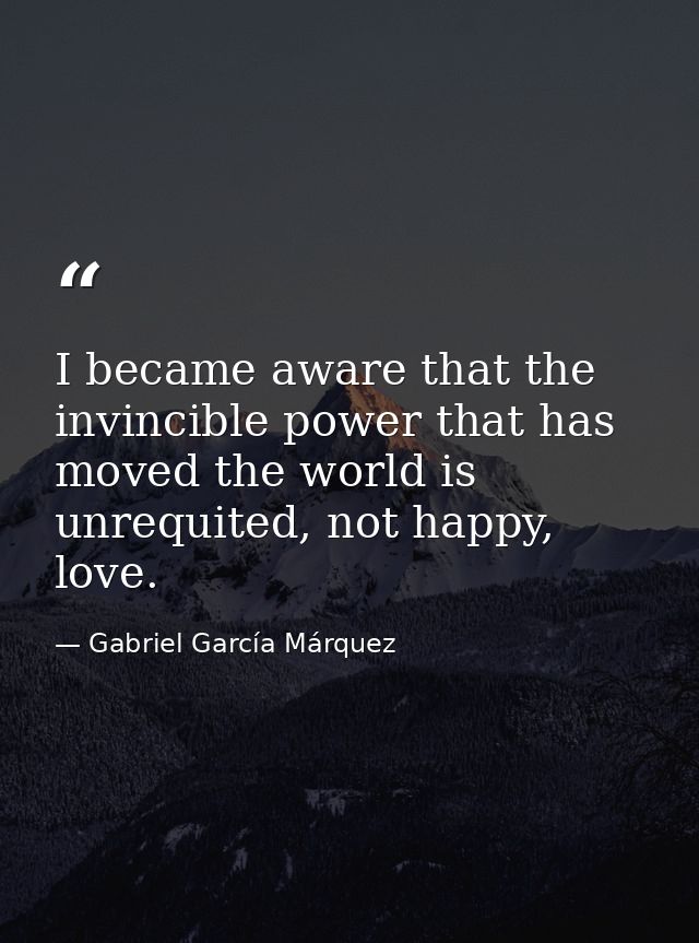 I became aware that the invincible power that has moved the world is unrequited, not happy, love. — Gabriel García Márquez