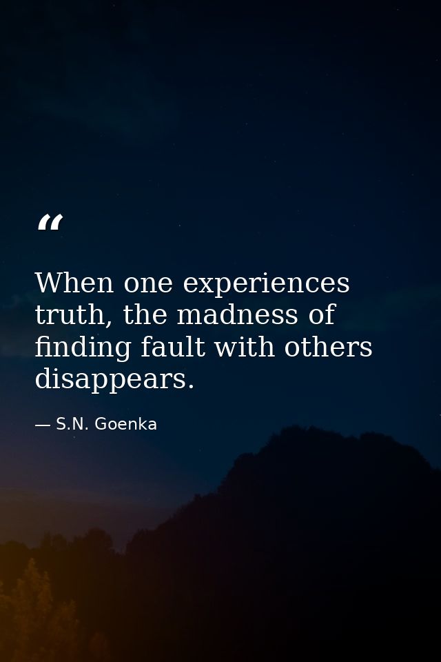 When one experiences truth, the madness of finding fault with others disappears. — S.N. Goenka