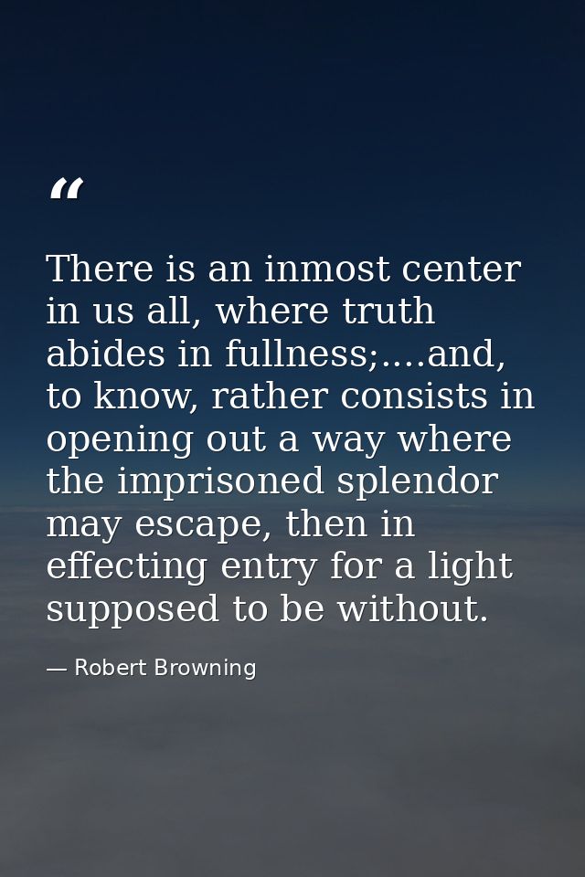 There is an inmost center in us all, where truth abides in fullness;....and, to know, rather consists in opening out a w — Robert Browning