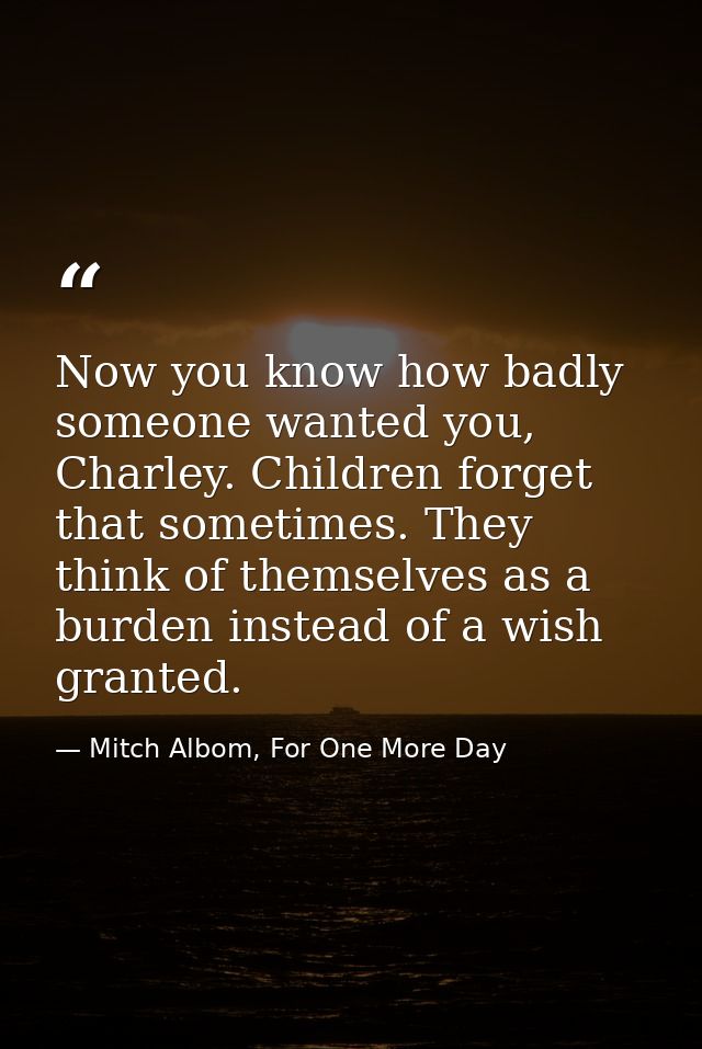 Now you know how badly someone wanted you, Charley. Children forget that sometimes. They think of themselves as a burden — Mitch Albom, For One More Day