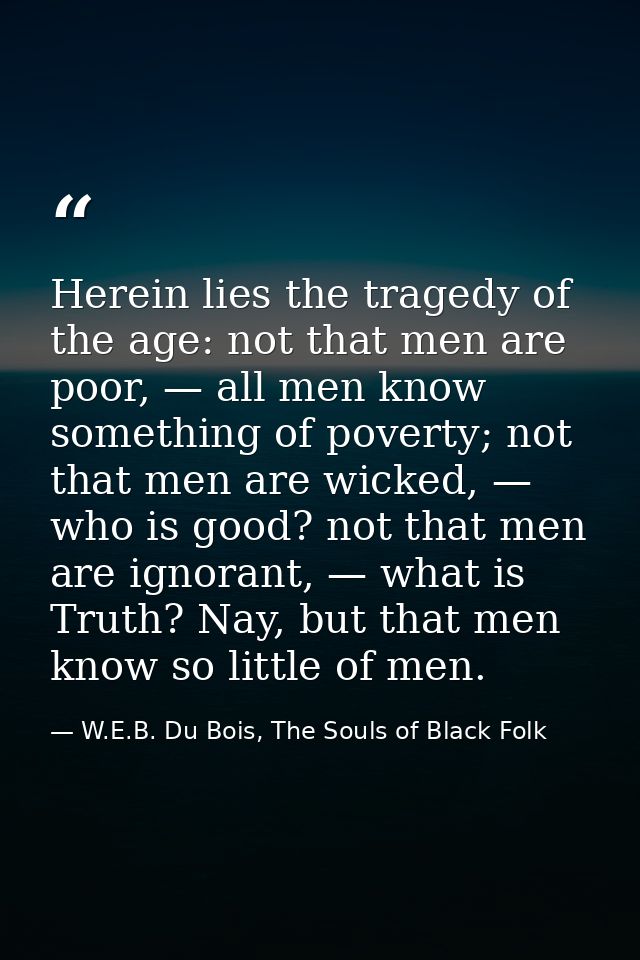 Herein lies the tragedy of the age: not that men are poor, — all men know something of poverty; not that men are wicked, — W.E.B. Du Bois, The Souls of Black Folk