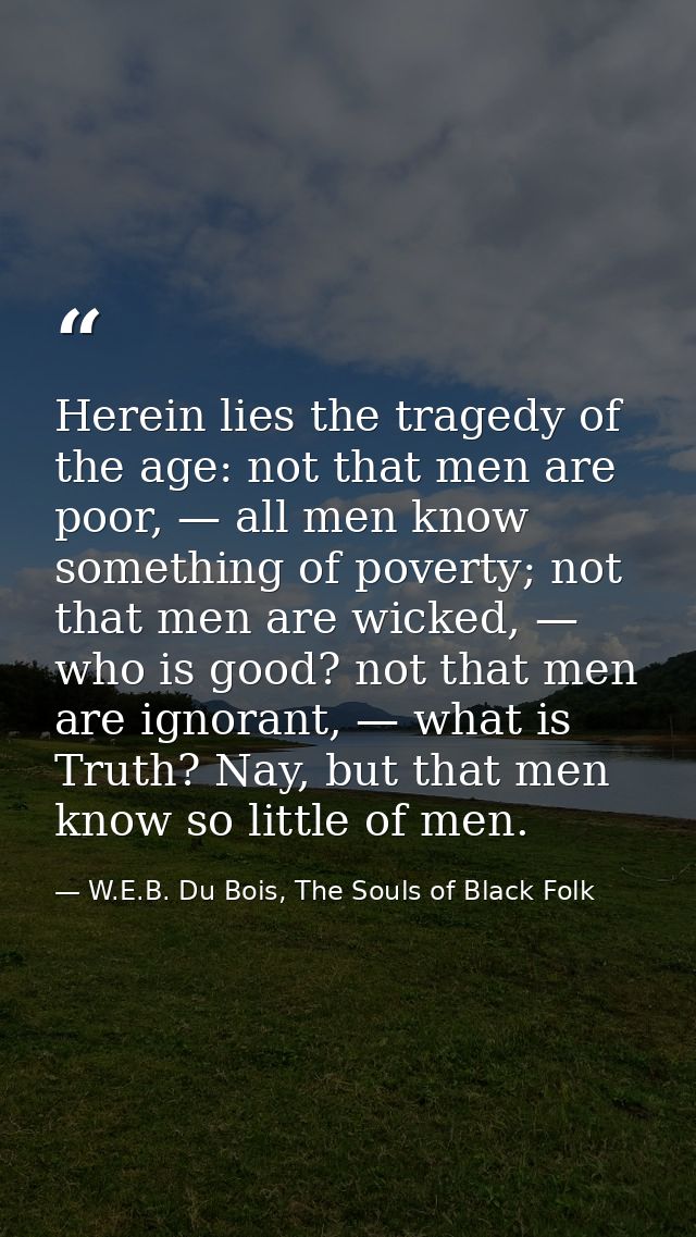 Herein lies the tragedy of the age: not that men are poor, — all men know something of poverty; not that men are wicked, — W.E.B. Du Bois, The Souls of Black Folk