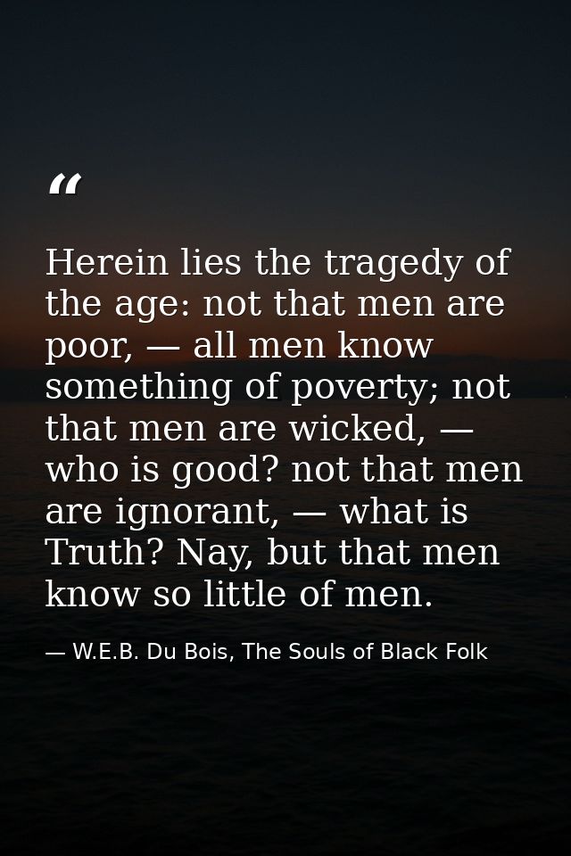 Herein lies the tragedy of the age: not that men are poor, — all men know something of poverty; not that men are wicked, — W.E.B. Du Bois, The Souls of Black Folk