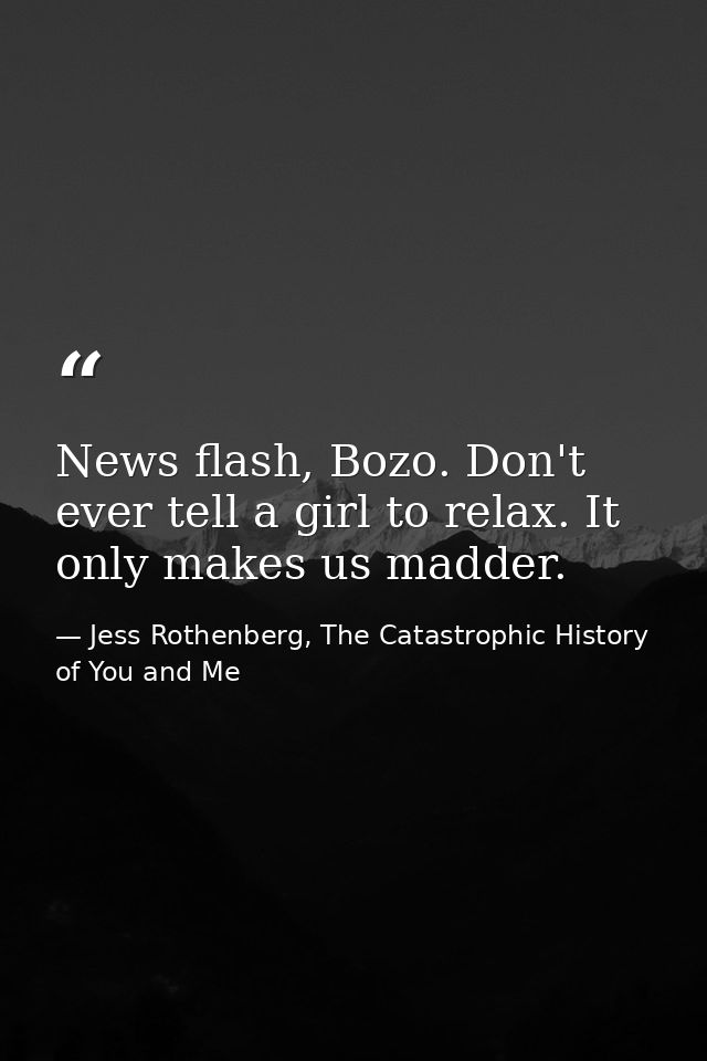News flash, Bozo. Don't ever tell a girl to relax. It only makes us madder. — Jess Rothenberg, The Catastrophic History of You and Me