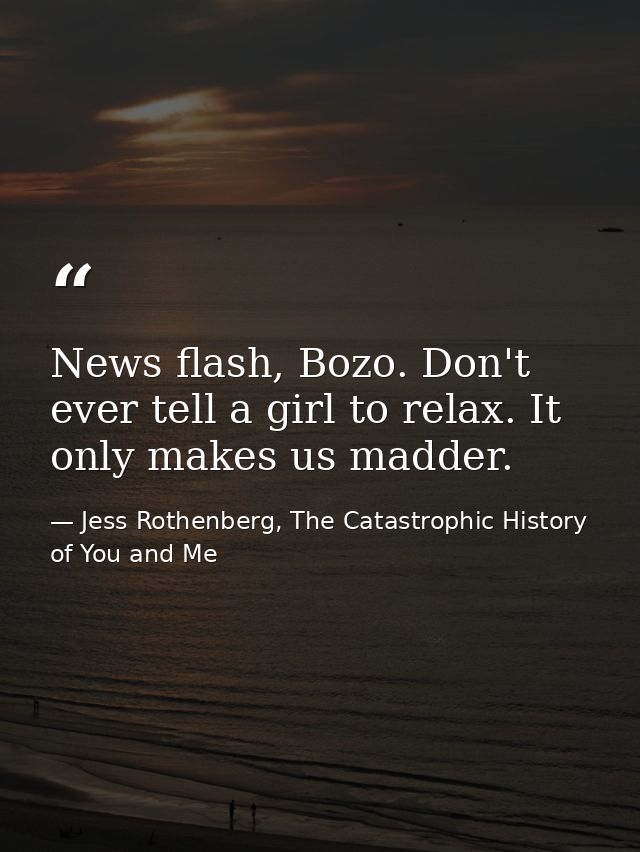 News flash, Bozo. Don't ever tell a girl to relax. It only makes us madder. — Jess Rothenberg, The Catastrophic History of You and Me