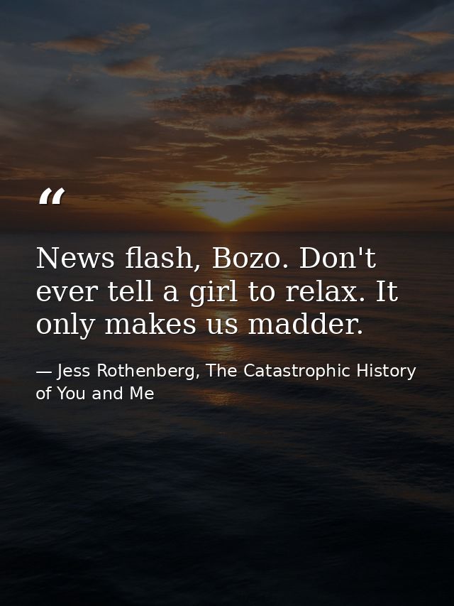 News flash, Bozo. Don't ever tell a girl to relax. It only makes us madder. — Jess Rothenberg, The Catastrophic History of You and Me