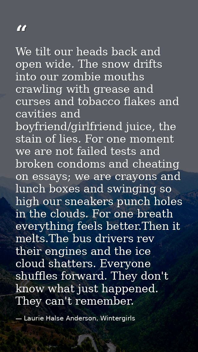 We tilt our heads back and open wide. The snow drifts into our zombie mouths crawling with grease and curses and tobacco — Laurie Halse Anderson, Wintergirls