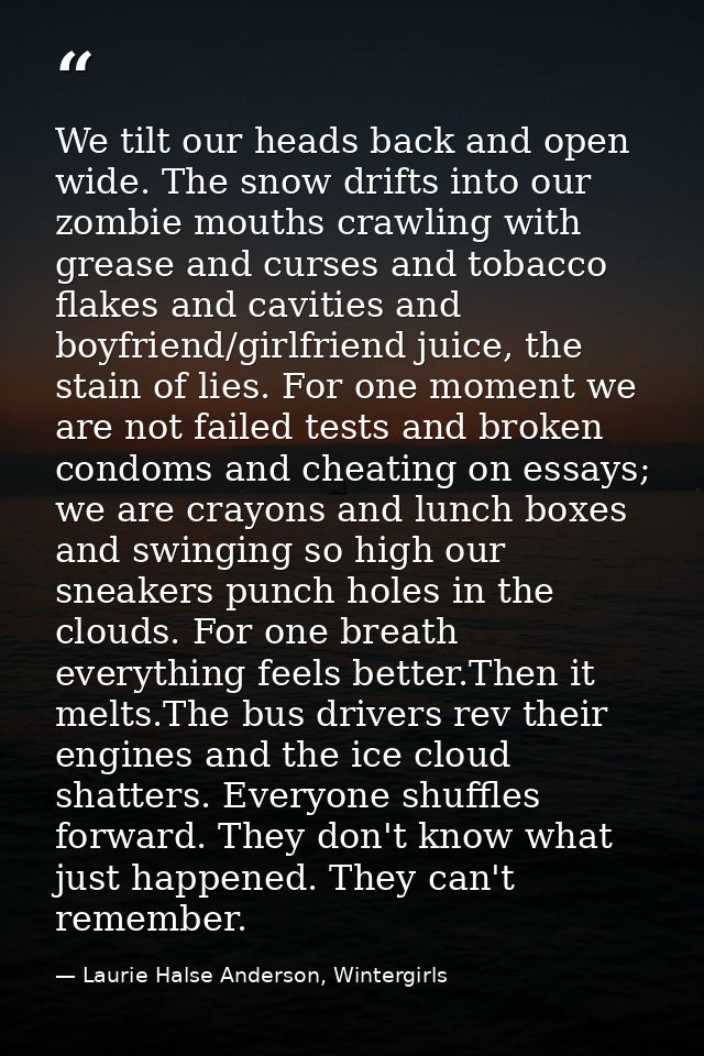 We tilt our heads back and open wide. The snow drifts into our zombie mouths crawling with grease and curses and tobacco — Laurie Halse Anderson, Wintergirls