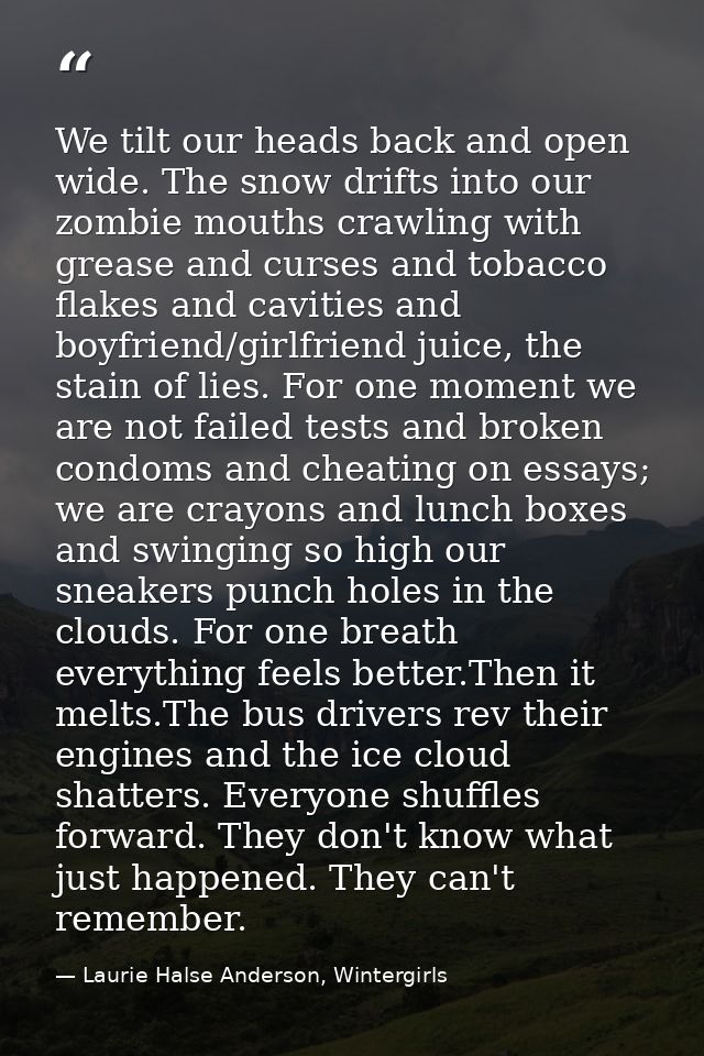 We tilt our heads back and open wide. The snow drifts into our zombie mouths crawling with grease and curses and tobacco — Laurie Halse Anderson, Wintergirls