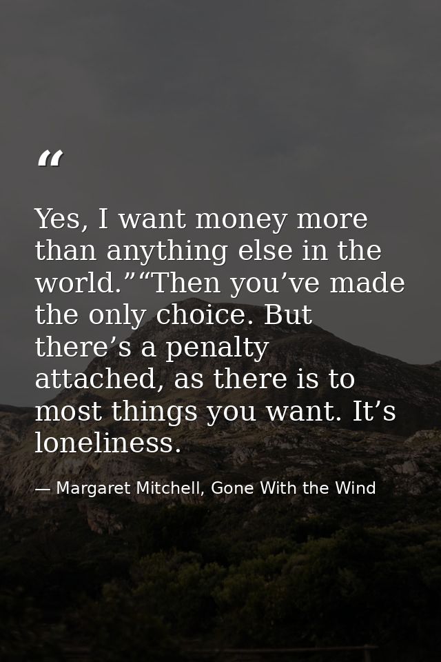Yes, I want money more than anything else in the world.”“Then you’ve made the only choice. But there’s a penalty attache — Margaret Mitchell, Gone With the Wind