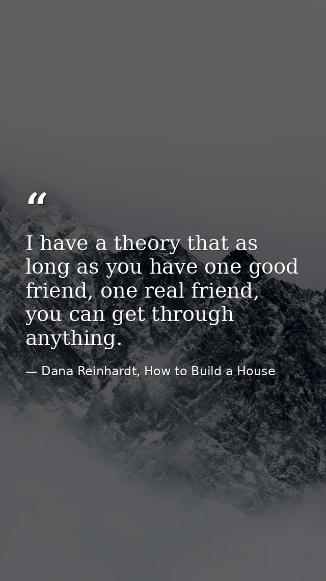 I have a theory that as long as you have one good friend, one real friend, you can get through anything. — Dana Reinhardt, How to Build a House
