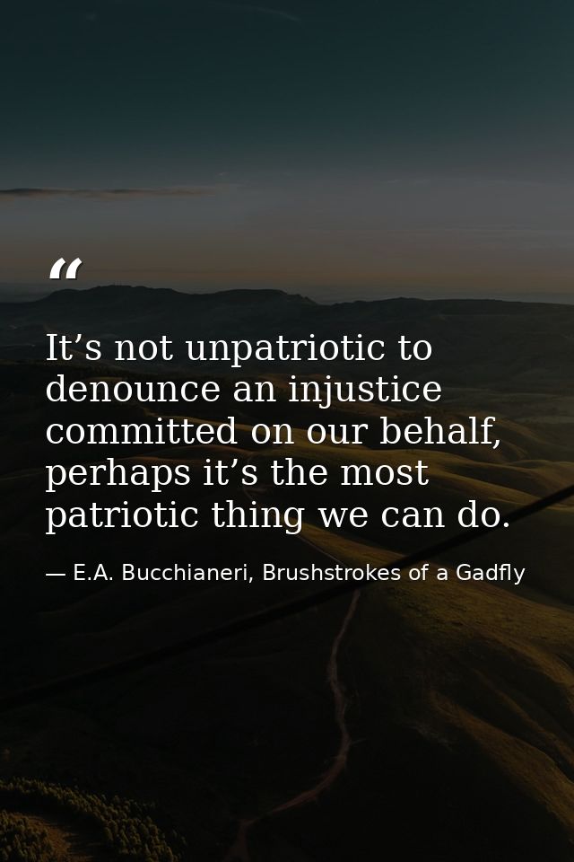 It’s not unpatriotic to denounce an injustice committed on our behalf, perhaps it’s the most patriotic thing we can do. — E.A. Bucchianeri, Brushstrokes of a Gadfly